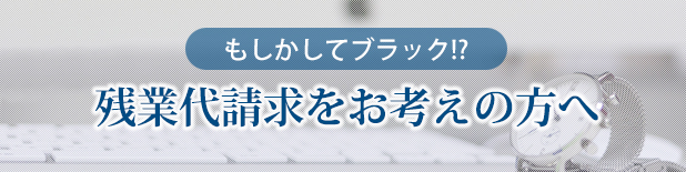 もしかしてブラック!?残業代請求をお考えの方へ